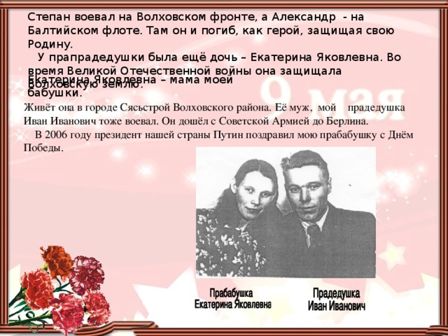 Степан воевал на Волховском фронте, а Александр - на Балтийском флоте. Там он и погиб, как герой, защищая свою Родину.  У прапрадедушки была ещё дочь – Екатерина Яковлевна. Во время Великой Отечественной войны она защищала Волховскую землю. Екатерина Яковлевна – мама моей бабушки. Живёт она в городе Сясьстрой Волховского района. Её муж, мой прадедушка Иван Иванович тоже воевал. Он дошёл с Советской Армией до Берлина.  В 2006 году президент нашей страны Путин поздравил мою прабабушку с Днём Победы.