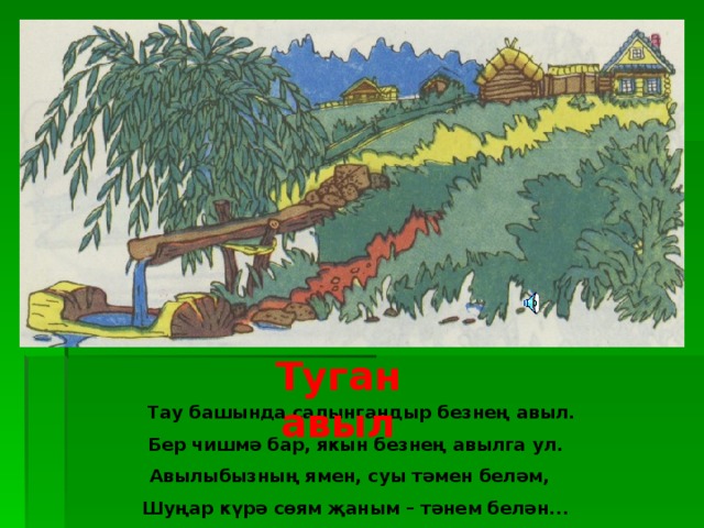 Туган авыл  Тау башында салынгандыр безнең авыл.  Бер чишмә бар, якын безнең авылга ул. Авылыбызның ямен, суы тәмен беләм,  Шуңар күрә сөям җаным – тәнем белән...