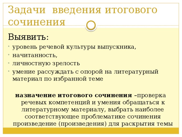 Задачи введения итогового сочинения Выявить: уровень речевой культуры выпускника, начитанность, личностную зрелость умение рассуждать с опорой на литературный материал по избранной теме назначение итогового сочинения –проверка речевых компетенций и умения обращаться к литературному материалу, выбрать наиболее соответствующее проблематике сочинения произведение (произведения) для раскрытия темы