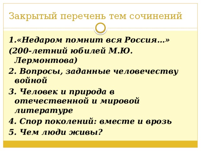 Закрытый перечень тем сочинений 1.«Недаром помнит вся Россия…» (200-летний юбилей М.Ю. Лермонтова) 2. Вопросы, заданные человечеству войной 3. Человек и природа в отечественной и мировой литературе 4. Спор поколений: вместе и врозь 5. Чем люди живы?