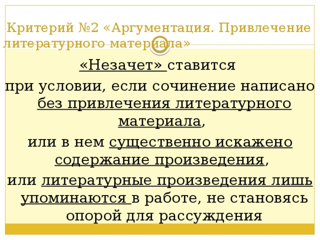      Критерий №2 «Аргументация. Привлечение литературного материала»   «Незачет» ставится при условии, если сочинение написано без привлечения литературного материала , или в нем существенно искажено содержание произведения , или литературные произведения лишь упоминаются в работе, не становясь опорой для рассуждения