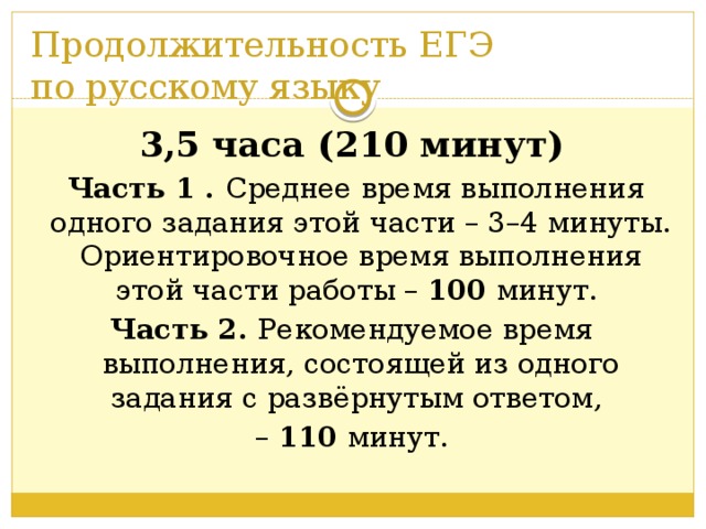 Продолжительность ЕГЭ  по русскому языку 3,5 часа (210 минут)  Часть 1 . Среднее время выполнения одного задания этой части – 3–4 минуты. Ориентировочное время выполнения этой части работы – 100 минут. Часть 2. Рекомендуемое время выполнения, состоящей из одного задания с развёрнутым ответом, – 110 минут.