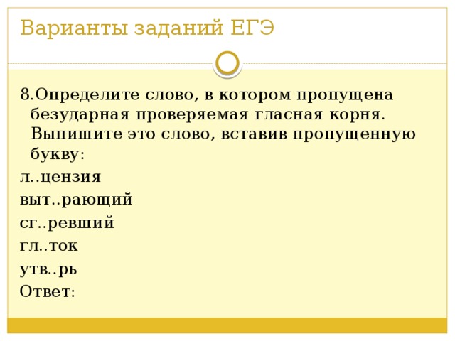 Варианты заданий ЕГЭ   8.Определите слово, в котором пропущена безударная проверяемая гласная корня. Выпишите это слово, вставив пропущенную букву: л..цензия выт..рающий сг..ревший гл..ток утв..рь Ответ: