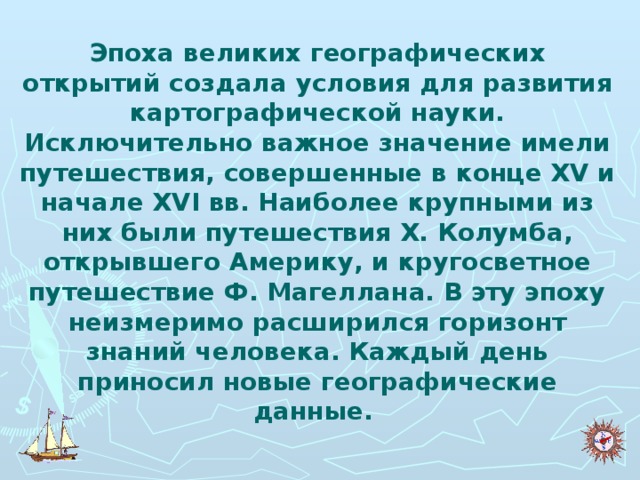 Эпоха великих географических открытий создала условия для развития картографической науки. Исключительно важное значение имели путешествия, совершенные в конце XV и начале XVI вв. Наиболее крупными из них были путешествия X. Колумба, открывшего Америку, и кругосветное путешествие Ф. Магеллана. В эту эпоху неизмеримо расширился горизонт знаний человека. Каждый день приносил новые географические данные.