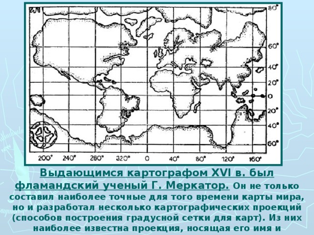 Выдающимся картографом XVI в. был фламандский ученый Г. Меркатор. Он не только составил наиболее точные для того времени карты мира, но и разработал несколько картографических проекций (способов построения градусной сетки для карт). Из них наиболее известна проекция, носящая его имя и применяемая в наши дни.