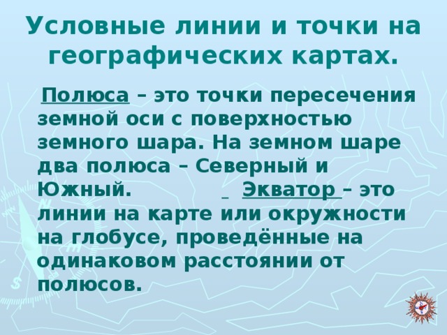 Условные линии и точки на географических картах.  Полюса – это точки пересечения земной оси с поверхностью земного шара. На земном шаре два полюса – Северный и Южный.   Экватор – это линии на карте или окружности на глобусе, проведённые на одинаковом расстоянии от полюсов.