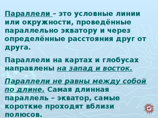 Параллели – это условные линии или окружности, проведённые параллельно экватору и через определённые расстояния друг от друга. Параллели на картах и глобусах направлены на запад и восток. Параллели не равны между собой по длине. Самая длинная параллель – экватор, самые короткие проходят вблизи полюсов.