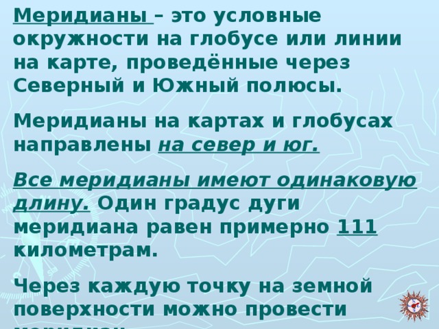 Меридианы – это условные окружности на глобусе или линии на карте, проведённые через Северный и Южный полюсы. Меридианы на картах и глобусах направлены на север и юг. Все меридианы имеют одинаковую длину. Один градус дуги меридиана равен примерно 111 километрам. Через каждую точку на земной поверхности можно провести меридиан.