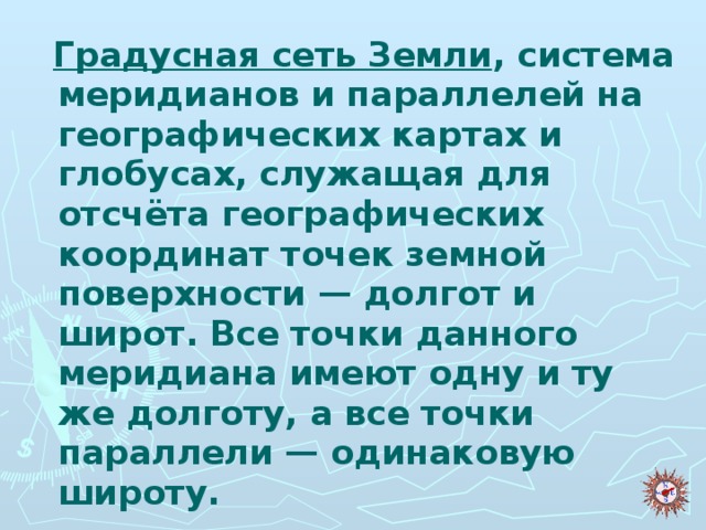 Градусная сеть Земли , система меридианов и параллелей на географических картах и глобусах, служащая для отсчёта географических координат точек земной поверхности — долгот и широт. Все точки данного меридиана имеют одну и ту же долготу, а все точки параллели — одинаковую широту.