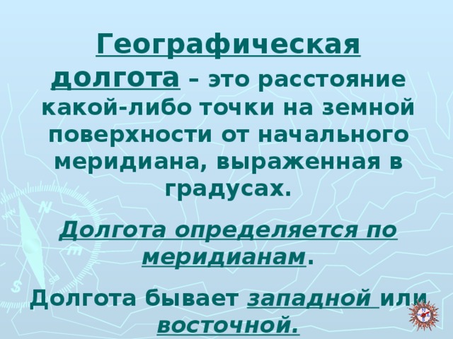 Географическая долгота – это расстояние какой-либо точки на земной поверхности от начального меридиана, выраженная в градусах. Долгота определяется по меридианам . Долгота бывает западной или восточной.