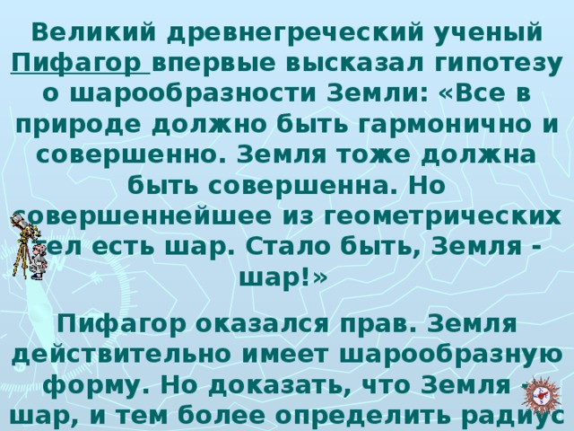 Великий древнегреческий ученый Пифагор впервые высказал гипотезу о шарообразности Земли: «Все в природе должно быть гармонично и совершенно. Земля тоже должна быть совершенна. Но совершеннейшее из геометрических тел есть шар. Стало быть, Земля - шар!» Пифагор оказался прав. Земля действительно имеет шарообразную форму. Но доказать, что Земля - шар, и тем более определить радиус земного шара удалось значительно позже.