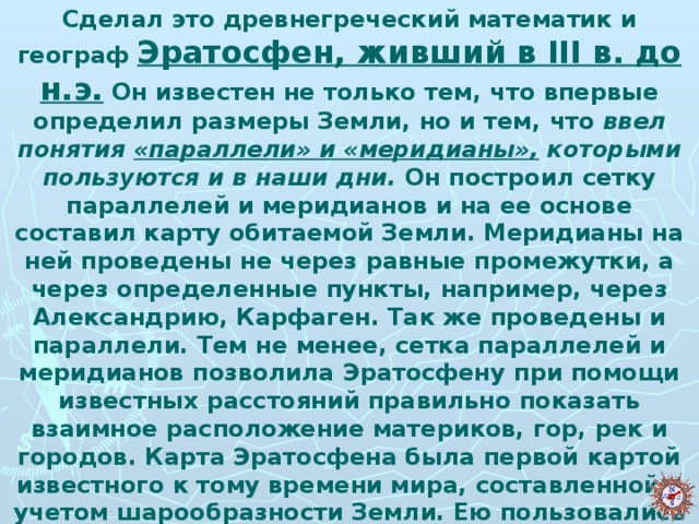 Сделал это древнегреческий математик и географ Эратосфен, живший в III в. до н.э. Он известен не только тем, что впервые определил размеры Земли, но и тем, что ввел понятия «параллели» и «меридианы», которыми пользуются и в наши дни. Он построил сетку параллелей и меридианов и на ее основе составил карту обитаемой Земли. Меридианы на ней проведены не через равные промежутки, а через определенные пункты, например, через Александрию, Карфаген. Так же проведены и параллели. Тем не менее, сетка параллелей и меридианов позволила Эратосфену при помощи известных расстояний правильно показать взаимное расположение материков, гор, рек и городов. Карта Эратосфена была первой картой известного к тому времени мира, составленной с учетом шарообразности Земли. Ею пользовались до конца I в. н. э.