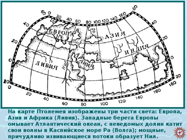 На карте Птолемея изображены три части света: Европа, Азия и Африка (Ливия). Западные берега Европы омывает Атлантический океан, с неведомых долин катит свои волны в Каспийское море Ра (Волга); мощные, причудливо извивающиеся потоки образует Нил.