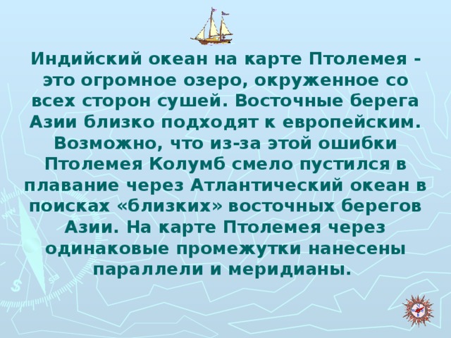 Индийский океан на карте Птолемея - это огромное озеро, окруженное со всех сторон сушей. Восточные берега Азии близко подходят к европейским. Возможно, что из-за этой ошибки Птолемея Колумб смело пустился в плавание через Атлантический океан в поисках «близких» восточных берегов Азии. На карте Птолемея через одинаковые промежутки нанесены параллели и меридианы.