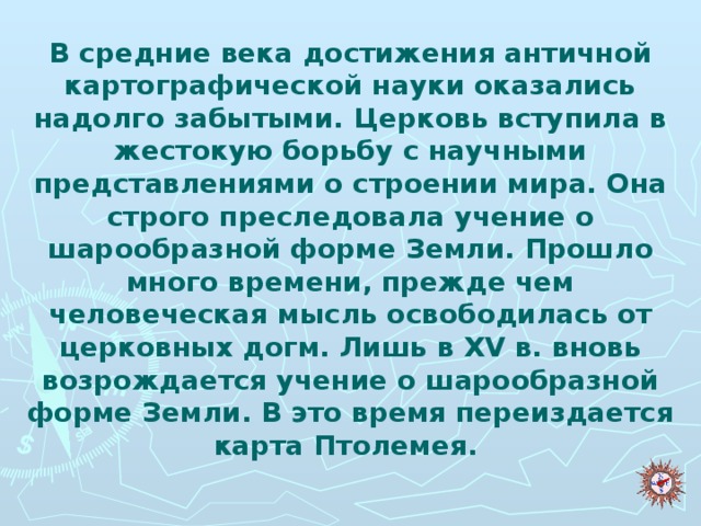 В средние века достижения античной картографической науки оказались надолго забытыми. Церковь вступила в жестокую борьбу с научными представлениями о строении мира. Она строго преследовала учение о шарообразной форме Земли. Прошло много времени, прежде чем человеческая мысль освободилась от церковных догм. Лишь в XV в. вновь возрождается учение о шарообразной форме Земли. В это время переиздается карта Птолемея.