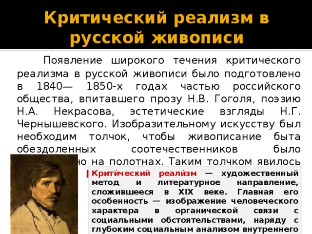 Критический реализм в русской живописи  Появление широкого течения критического реализма в русской живописи было подготовлено в 1840— 1850-х годах частью российского общества, впитавшего прозу Н.В. Гоголя, поэзию Н.А. Некрасова, эстетические взгляды Н.Г. Чернышевского. Изобразительному искусству был необходим толчок, чтобы живописание быта обездоленных соотечественников было реализовано на полотнах. Таким толчком явилось творчество Василия Григорьевича Перова. Крити́ческий реали́зм — художественный метод и литературное направление, сложившееся в XIX веке. Главная его особенность — изображение человеческого характера в органической связи с социальными обстоятельствами, наряду с глубоким социальным анализом внутреннего мира человека.