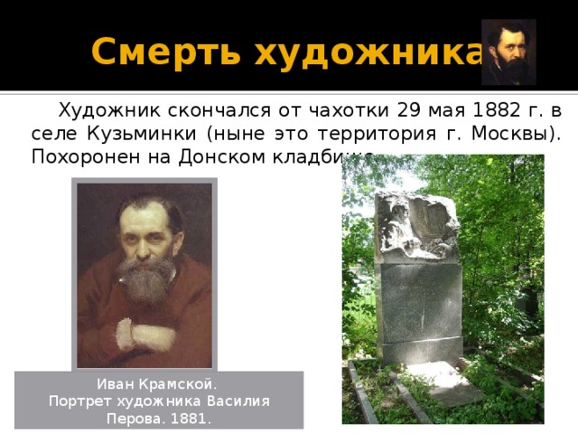 Смерть художника  Художник скончался от чахотки 29 мая 1882 г. в селе Кузьминки (ныне это территория г. Москвы). Похоронен на Донском кладбище. Иван Крамской. Портрет художника Василия Перова. 1881.