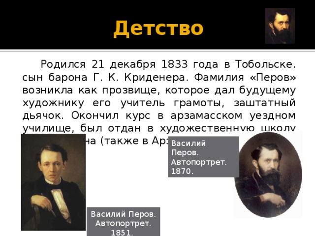 Детство  Родился 21 декабря 1833 года в Тобольске. сын барона Г. К. Криденера. Фамилия «Перов» возникла как прозвище, которое дал будущему художнику его учитель грамоты, заштатный дьячок. Окончил курс в арзамасском уездном училище, был отдан в художественную школу А. В. Ступина (также в Арзамасе). Василий Перов. Автопортрет. 1870. Василий Перов. Автопортрет. 1851.