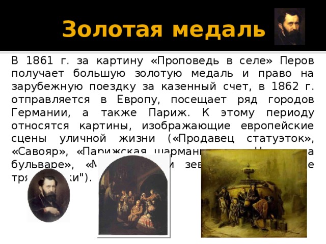 Золотая медаль В 1861 г. за картину «Проповедь в селе» Перов получает большую золотую медаль и право на зарубежную поездку за казенный счет, в 1862 г. отправляется в Европу, посещает ряд городов Германии, а также Париж. К этому периоду относятся картины, изображающие европейские сцены уличной жизни («Продавец статуэток», «Савояр», «Парижская шарманщица», «Нищие на бульваре», «Музыканты и зеваки», 