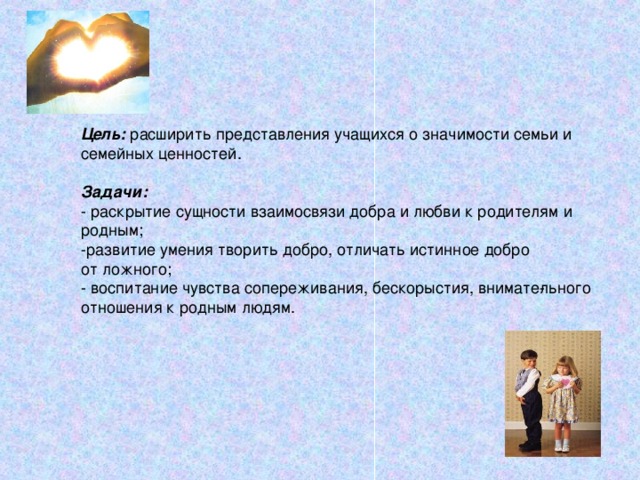 Цель:  расширить представления учащихся о значимости семьи и семейных ценностей.  Задачи: - раскрытие сущности взаимосвязи добра и любви к родителям и родным; -развитие умения творить добро, отличать истинное добро от ложного; - воспитание чувства сопереживания, бескорыстия, внимате­льного отношения к родным людям. Просмотр фильма «Притча о маме». После просмотра фильма идет его обсуждение по вопросам – о чем фильм, какое впечатление он произвел? Попробуйте сформулировать вопросы нашего урока. Итак, мы будем говорить о любви, о тех отношениях, которые должны складываться в семье.