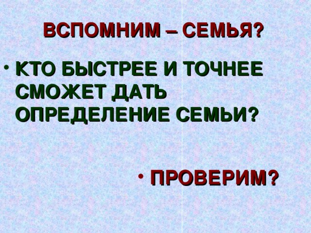 ВСПОМНИМ – СЕМЬЯ? КТО БЫСТРЕЕ И ТОЧНЕЕ СМОЖЕТ ДАТЬ ОПРЕДЕЛЕНИЕ СЕМЬИ? 1 вопрос. Семья. Любовь супругов. Вступительное слово учителя.  Вы уже многое знаете, многое умеете, вы чувствуете себя взрослыми, и вся жизнь впереди. Но это и самое сложное время вашей жизни. Время выбора. Вы должны решить, чем будете заниматься в будущем, как устраивать свою жизнь, кто будет спутником вашей жизни. Не за горами то время, когда вы покинете родительское гнёздышко и создадите свои семьи – любви великой царство. Вспомним – что значит понятие «семья». ПРОВЕРИМ?