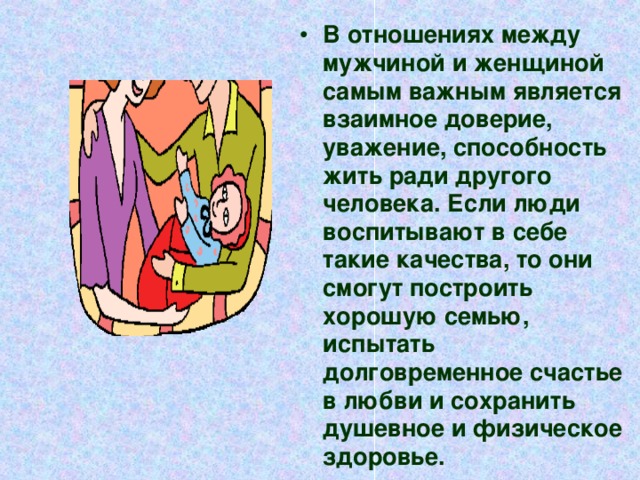 В отношениях между мужчиной и женщиной самым важным является взаимное доверие, уважение, способность жить ради другого человека. Если люди воспитывают в себе такие качества, то они смогут построить хорошую семью, испытать долговременное счастье в любви и сохранить душевное и физическое здоровье.