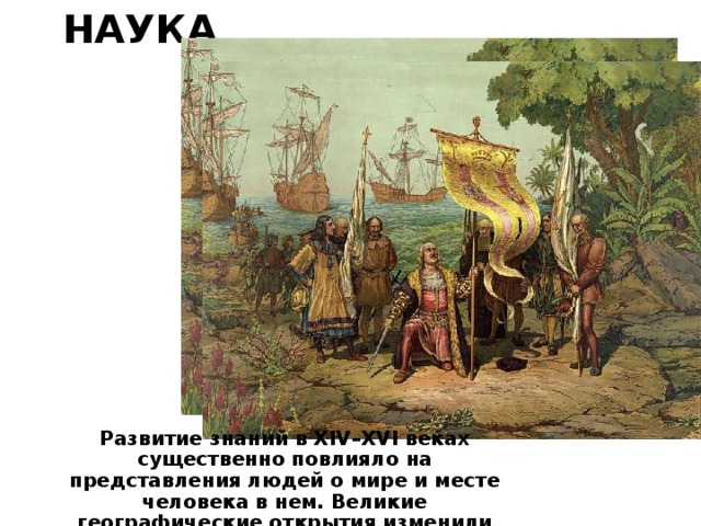 Наука Развитие знаний в XIV–XVI веках существенно повлияло на представления людей о мире и месте человека в нем. Великие географические открытия изменили представления о размерах Земли