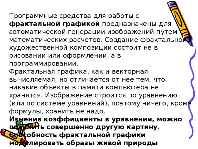 Программные средства для работы с фрактальной графикой предназначены для автоматической генерации изображений путем математических расчетов. Создание фрактальной художественной композиции состоит не в рисовании или оформлении, а в программировании. Фрактальная графика, как и векторная – вычисляемая, но отличается от неё тем, что никакие объекты в памяти компьютера не хранятся. Изображение строится по уравнению (или по системе уравнений), поэтому ничего, кроме формулы, хранить не надо. Изменив коэффициенты в уравнении, можно получить совершенно другую картину. Способность фрактальной графики моделировать образы живой природы вычислительным путем часто используют для автоматической генерации необычных иллюстраций.