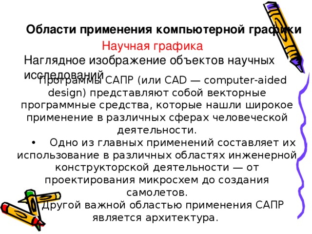 Области применения компьютерной графики   Научная графика Наглядное изображение объектов научных исследований Программы САПР (или CAD — computer-aided design) представляют собой векторные программные средства, которые нашли широкое применение в различных сферах человеческой деятельности. •  Одно из главных применений составляет их использование в различных областях инженерной конструкторской деятельности — от проектирования микросхем до создания самолетов. Другой важной областью применения САПР является архитектура.