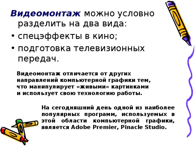 Видеомонтаж можно условно разделить на два вида: спецэффекты в кино; подготовка телевизионных передач. Видеомонтаж отличается от других направлений компьютерной графики тем, что манипулирует «живыми» картинками и использует свою технологию работы. На сегодняшний день одной из наиболее популярных программ, используемых в этой области компьютерной графики, является Adobe Premier, Pinacle Studio.