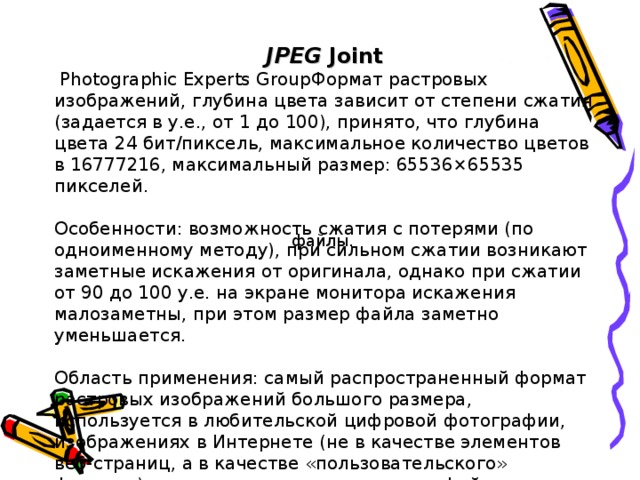 JPEG Joint  Photographic Experts GroupФормат растровых изображений, глубина цвета зависит от степени сжатия (задается в у.е., от 1 до 100), принято, что глубина цвета 24 бит/пиксель, максимальное количество цветов в 16777216, максимальный размер: 65536×65535 пикселей. Особенности: возможность сжатия с потерями (по одноименному методу), при сильном сжатии возникают заметные искажения от оригинала, однако при сжатии от 90 до 100 у.е. на экране монитора искажения малозаметны, при этом размер файла заметно уменьшается. Область применения: самый распространенный формат растровых изображений большого размера, используется в любительской цифровой фотографии, изображениях в Интернете (не в качестве элементов веб-страниц, а в качестве «пользовательского» формата), подходит для сканированных файлов. файлы.