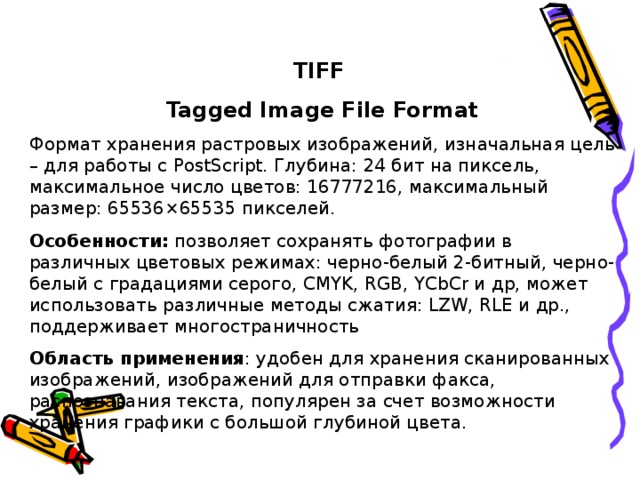 TIFF Tagged Image File Format Формат хранения растровых изображений, изначальная цель – для работы с PostScript. Глубина: 24 бит на пиксель, максимальное число цветов: 16777216, максимальный размер: 65536×65535 пикселей. Особенности: позволяет сохранять фотографии в различных цветовых режимах: черно-белый 2-битный, черно-белый с градациями серого, CMYK, RGB, YCbCr и др, может использовать различные методы сжатия: LZW, RLE и др., поддерживает многостраничность Область применения : удобен для хранения сканированных изображений, изображений для отправки факса, распознавания текста, популярен за счет возможности хранения графики с большой глубиной цвета.