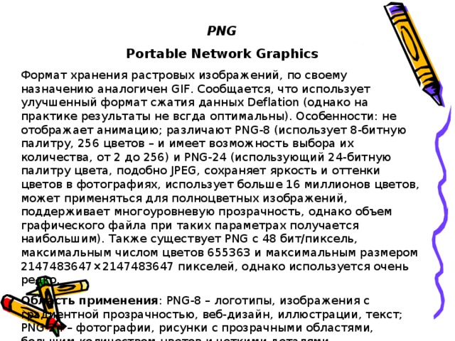 PNG Portable Network Graphics Формат хранения растровых изображений, по своему назначению аналогичен GIF. Сообщается, что использует улучшенный формат сжатия данных Deflation (однако на практике результаты не всгда оптимальны). Особенности: не отображает анимацию; различают PNG-8 (использует 8-битную палитру, 256 цветов – и имеет возможность выбора их количества, от 2 до 256) и PNG-24 (использующий 24-битную палитру цвета, подобно JPEG, сохраняет яркость и оттенки цветов в фотографиях, использует больше 16 миллионов цветов, может применяться для полноцветных изображений, поддерживает многоуровневую прозрачность, однако объем графического файла при таких параметрах получается наибольшим). Также существует PNG с 48 бит/пиксель, максимальным числом цветов 655363 и максимальным размером 2147483647×2147483647 пикселей, однако используется очень редко. Область применения : PNG-8 – логотипы, изображения с градиентной прозрачностью, веб-дизайн, иллюстрации, текст; PNG-24 – фотографии, рисунки с прозрачными областями, большим количеством цветов и четкими деталями