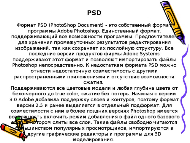 PSD Формат PSD (PhotoShop Document) - это собственный формат программы Adobe Photoshop. Единственный формат, поддерживающий все возможности программы. Предпочтителен для хранения промежуточных результатов редактирования изображений, так как сохраняет их послойную структуру. Все последние версии продуктов фирмы Adobe Systems поддерживают этот формат и позволяют импортировать файлы Photoshop непосредственно. К недостаткам формата PSD можно отнести недостаточную совместимость с другими распространенными приложениями и отсутствие возможности сжатия.   Поддерживаются все цветовые модели и любая глубина цвета от бело-черного до true color, сжатие без потерь. Начиная с версии 3.0 Adobe добавила поддержку слоев и контуров, поэтому формат версии 2.5 и ранее выделяется в отдельный подформат. Для совместимости с ним в более поздних версиях Photoshop имеется возможность включить режим добавления в файл одного базового слоя, в котором слиты все слои. Такие файлы свободно читаются большинством популярных просмотрщиков, импортируются в другие графические редакторы и программы для 3D моделирования. 