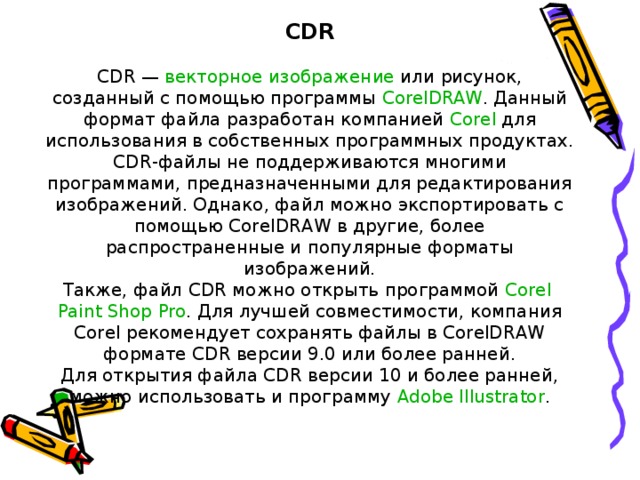 CDR CDR —  векторное изображение  или рисунок, созданный с помощью программы  CorelDRAW . Данный формат файла разработан компанией  Corel  для использования в собственных программных продуктах. CDR-файлы не поддерживаются многими программами, предназначенными для редактирования изображений. Однако, файл можно экспортировать с помощью CorelDRAW в другие, более распространенные и популярные форматы изображений. Также, файл CDR можно открыть программой  Corel  Paint  Shop  Pro . Для лучшей совместимости, компания Corel рекомендует сохранять файлы в CorelDRAW формате CDR версии 9.0 или более ранней. Для открытия файла CDR версии 10 и более ранней, можно использовать и программу  Adobe  Illustrator .