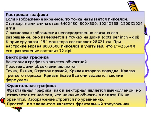 Растровая графика  Если изображение экранное, то точка называется пикселом. Стандартными счинаются: 640Х480, 800Х600, 1024Х768, 1200Х1024 и т.д.  С размером изображения непосредственно связано его разрешение, оно измеряется в точках на дюйм (dots per inch – dpi).  К примеру экран 15” монитора составляет 28Х21 см. При настройке экрана 800Х600 пикселов и учитывая, что 1”=25,4мм его  разрешение составит 72 dpi. Векторная графика  Векторная графика является объектной.  Простейшими объектами являются:  Точка, Линия, Отрезок прямой, Кривая второго порядка, Кривая третьего порядка, Кривая Безье Все они задаются своими формулами Фрактальная графика  Фрактальная графика, как и векторная является вычисляемой, но отличается от неё тем, что никакие объекты в памяти ПК не хранятся. Изображение строится по уравнению.  Простейшим элементом является фрактальный треугольник.