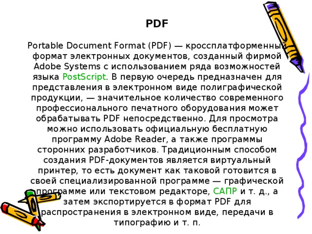 PDF Portable Document Format (PDF) — кроссплатформенный формат электронных документов, созданный фирмой Adobe Systems с использованием ряда возможностей языка  PostScript . В первую очередь предназначен для представления в электронном виде полиграфической продукции, — значительное количество современного профессионального печатного оборудования может обрабатывать PDF непосредственно. Для просмотра можно использовать официальную бесплатную программу Adobe Reader, а также программы сторонних разработчиков. Традиционным способом создания PDF-документов является виртуальный принтер, то есть документ как таковой готовится в своей специализированной программе — графической программе или текстовом редакторе,  САПР  и т. д., а затем экспортируется в формат PDF для распространения в электронном виде, передачи в типографию и т. п.