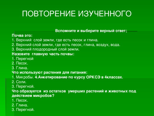 ПОВТОРЕНИЕ ИЗУЧЕННОГО Вспомните и выберите верный ответ; Почва это: 1. Верхний слой земли, где есть песок и глина. 2. Верхний слой земли, где есть песок, глина, воздух, вода. 3. Верхний плодородный слой земли. Назовите главную часть почвы: 1. Перегной 2. Песок. 3. Глина. Что используют растения для питания: 1. Микробы. 4.Анкетирование по курсу ОРКСЭ в 4классах. 2. Соли. 3. Перегной. Что образуется из остатков умерших растений и животных под действием микробов? 1. Песок. 2. Глина. 3. Перегной.