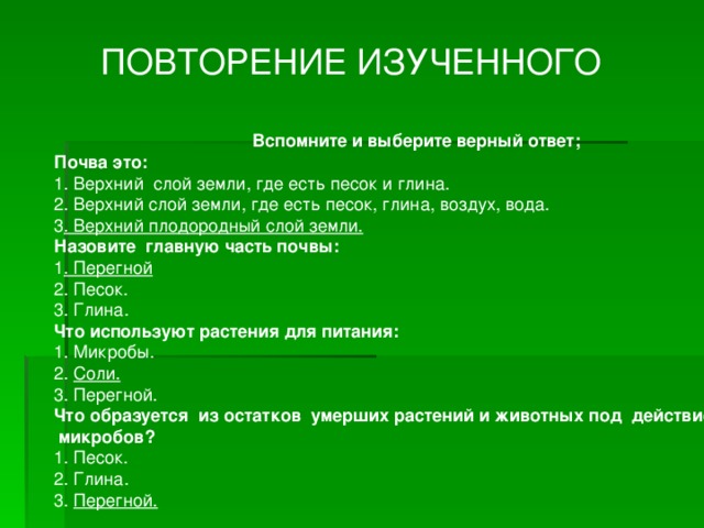 ПОВТОРЕНИЕ ИЗУЧЕННОГО Вспомните и выберите верный ответ; Почва это: 1. Верхний слой земли, где есть песок и глина. 2. Верхний слой земли, где есть песок, глина, воздух, вода. 3 . Верхний плодородный слой земли. Назовите главную часть почвы: 1 . Перегной 2. Песок. 3. Глина. Что используют растения для питания: 1. Микробы. 2. Соли. 3. Перегной. Что образуется из остатков умерших растений и животных под действием  микробов? 1. Песок. 2. Глина. 3. Перегной.