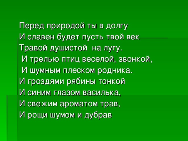 Перед природой ты в долгу И славен будет пусть твой век Травой душистой на лугу.  И трелью птиц веселой, звонкой,  И шумным плеском родника. И гроздями рябины тонкой И синим глазом василька, И свежим ароматом трав, И рощи шумом и дубрав