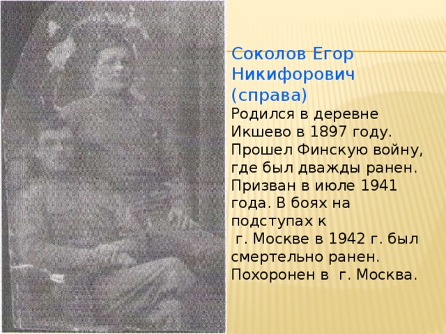 Соколов Егор Никифорович (справа) Родился в деревне Икшево в 1897 году. Прошел Финскую войну, где был дважды ранен. Призван в июле 1941 года. В боях на подступах к  г. Москве в 1942 г. был смертельно ранен. Похоронен в г. Москва.