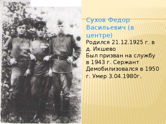 Сухов Федор Васильевич (в центре) Родился 21.12.1925 г. в д. Икшево Был призван на службу в 1943 г. Сержант Демобилизовался в 1950 г. Умер 3.04.1980г .