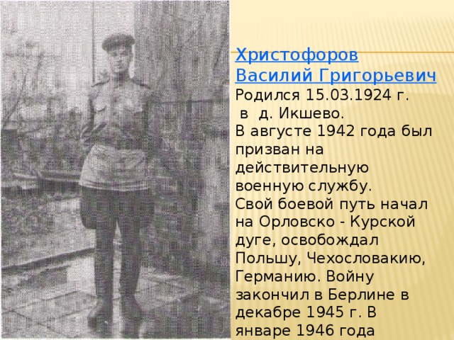 Христофоров Василий Григорьевич Родился 15.03.1924 г.  в д. Икшево. В августе 1942 года был призван на действительную военную службу. Свой боевой путь начал на Орловско - Курской дуге, освобождал Польшу, Чехословакию, Германию. Войну закончил в Берлине в декабре 1945 г. В январе 1946 года вернулся домой.