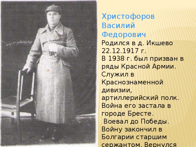 Христофоров Василий Федорович Родился в д. Икшево 22.12.1917 г. В 1938 г. был призван в ряды Красной Армии. Служил в Краснознаменной дивизии, артиллерийский полк. Война его застала в городе Бресте.  Воевал до Победы. Войну закончил в Болгарии старшим сержантом. Вернулся домой в декабре 1945 г.
