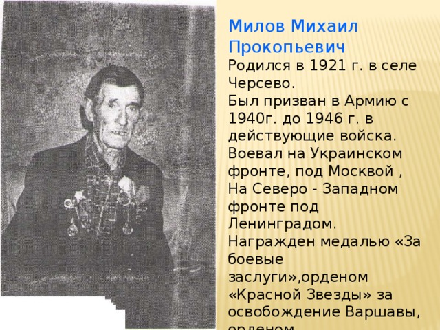 Милов Михаил Прокопьевич Родился в 1921 г. в селе Черсево. Был призван в Армию с 1940г. до 1946 г. в действующие войска. Воевал на Украинском фронте, под Москвой , На Северо - Западном фронте под Ленинградом. Награжден медалью «За боевые заслуги»,орденом «Красной Звезды» за освобождение Варшавы, орденом «Отечественной Войны».