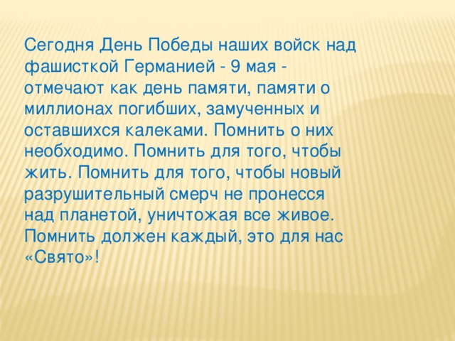 Сегодня День Победы наших войск над фашисткой Германией - 9 мая - отмечают как день памяти, памяти о миллионах погибших, замученных и оставшихся калеками. Помнить о них необходимо. Помнить для того, чтобы жить. Помнить для того, чтобы новый разрушительный смерч не пронесся над планетой, уничтожая все живое. Помнить должен каждый, это для нас «Свято»!