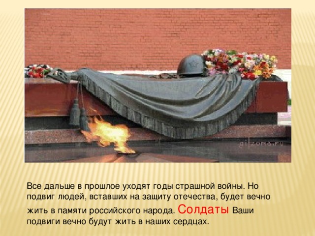 Все дальше в прошлое уходят годы страшной войны. Но подвиг людей, вставших на защиту отечества, будет вечно жить в памяти российского народа. Солдаты Ваши подвиги вечно будут жить в наших сердцах.