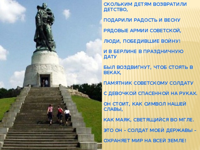 Скольким детям возвратили детство,   Подарили радость и весну   Рядовые Армии Советской,   Люди, победившие войну!   И в Берлине в праздничную дату   Был воздвигнут, чтоб стоять в веках,   Памятник советскому солдату   С девочкой спасенной на руках.   Он стоит, как символ нашей славы,   Как маяк, светящийся во мгле.   Это он – солдат моей державы –   Охраняет мир на всей земле!   