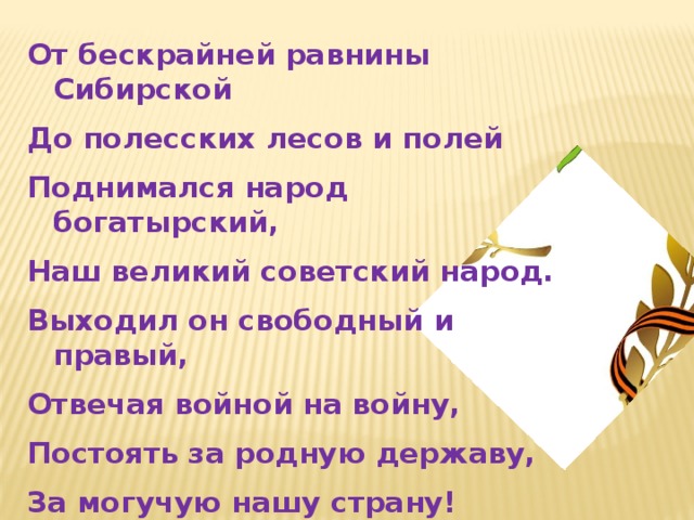 От бескрайней равнины Сибирской До полесских лесов и полей Поднимался народ богатырский, Наш великий советский народ. Выходил он свободный и правый, Отвечая войной на войну, Постоять за родную державу, За могучую нашу страну!