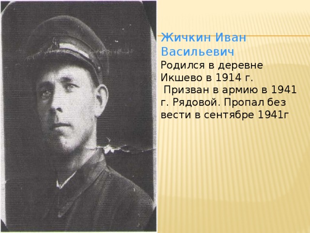 Жичкин Иван Васильевич Родился в деревне Икшево в 1914 г.  Призван в армию в 1941 г. Рядовой. Пропал без вести в сентябре 1941г